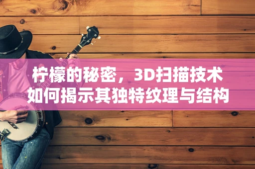柠檬的秘密，3D扫描技术如何揭示其独特纹理与结构？