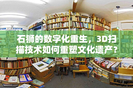 石狮的数字化重生，3D扫描技术如何重塑文化遗产？