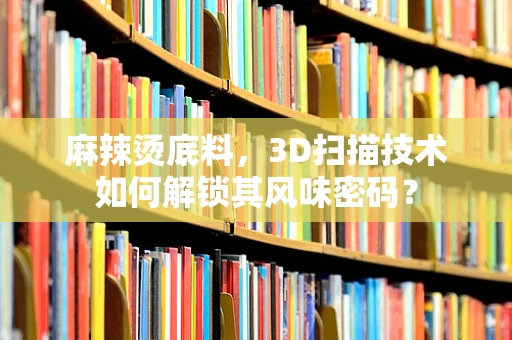 麻辣烫底料，3D扫描技术如何解锁其风味密码？