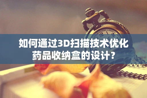 如何通过3D扫描技术优化药品收纳盒的设计？