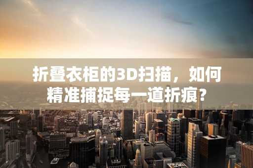 折叠衣柜的3D扫描，如何精准捕捉每一道折痕？