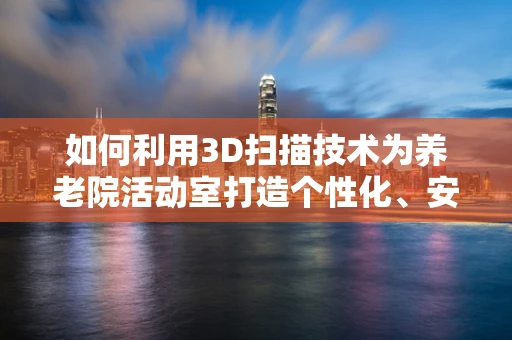 如何利用3D扫描技术为养老院活动室打造个性化、安全的环境？
