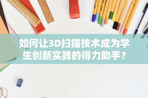 如何让3D扫描技术成为学生创新实践的得力助手？