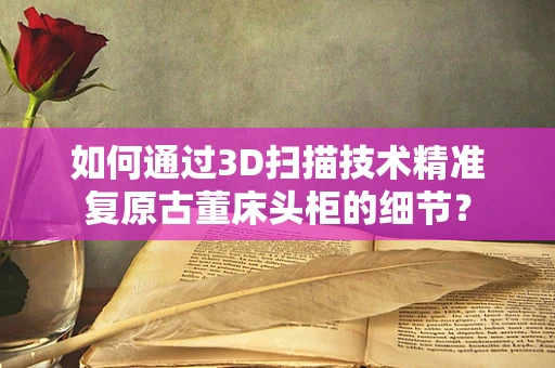 如何通过3D扫描技术精准复原古董床头柜的细节？