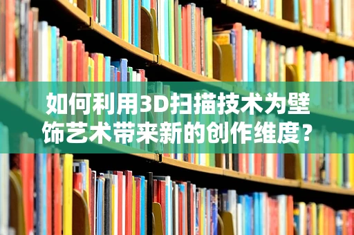 如何利用3D扫描技术为壁饰艺术带来新的创作维度？