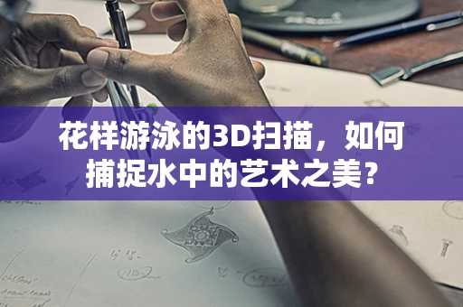 花样游泳的3D扫描，如何捕捉水中的艺术之美？