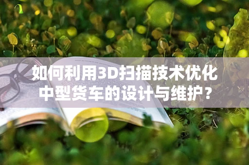 如何利用3D扫描技术优化中型货车的设计与维护？