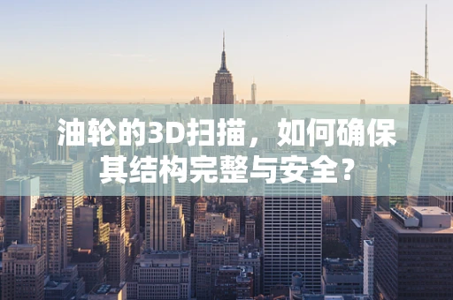 油轮的3D扫描，如何确保其结构完整与安全？