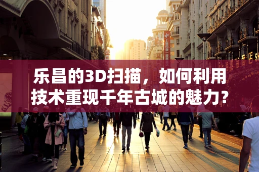 乐昌的3D扫描，如何利用技术重现千年古城的魅力？