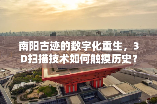 南阳古迹的数字化重生，3D扫描技术如何触摸历史？