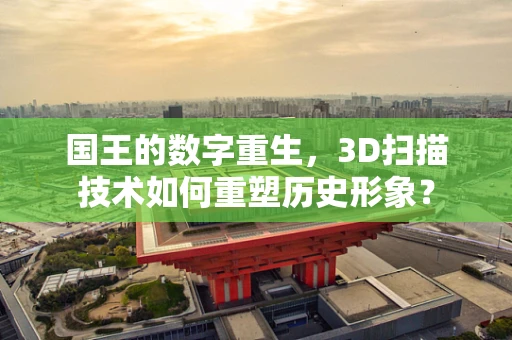 国王的数字重生，3D扫描技术如何重塑历史形象？