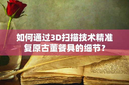 如何通过3D扫描技术精准复原古董餐具的细节？