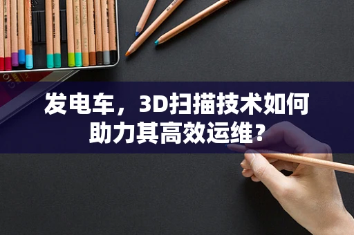 发电车，3D扫描技术如何助力其高效运维？
