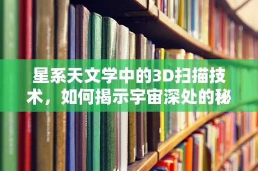 星系天文学中的3D扫描技术，如何揭示宇宙深处的秘密？