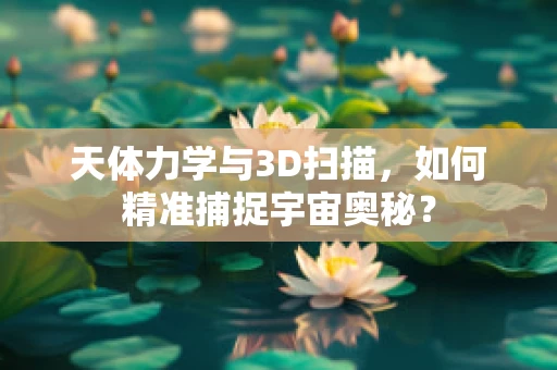 天体力学与3D扫描，如何精准捕捉宇宙奥秘？