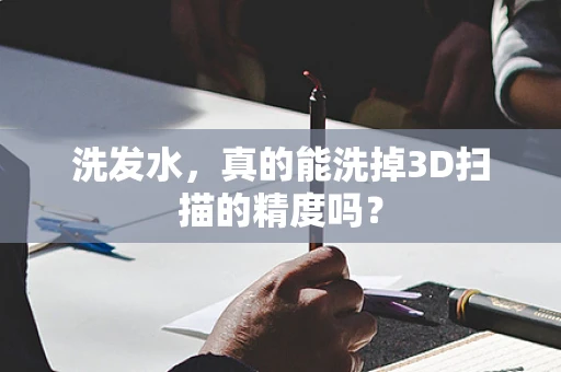 洗发水，真的能洗掉3D扫描的精度吗？