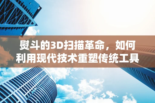 熨斗的3D扫描革命，如何利用现代技术重塑传统工具的精准与效率？