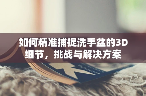 如何精准捕捉洗手盆的3D细节，挑战与解决方案