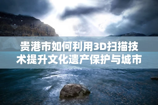 贵港市如何利用3D扫描技术提升文化遗产保护与城市规划？