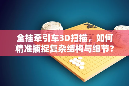 全挂牵引车3D扫描，如何精准捕捉复杂结构与细节？