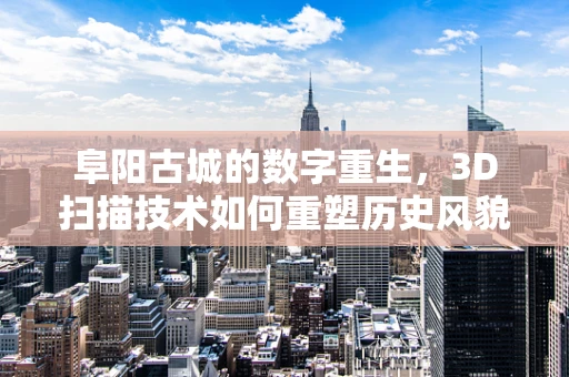 阜阳古城的数字重生，3D扫描技术如何重塑历史风貌？