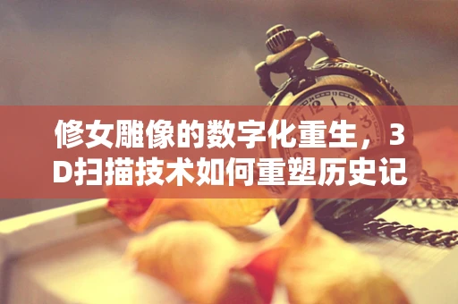 修女雕像的数字化重生，3D扫描技术如何重塑历史记忆？
