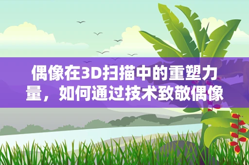 偶像在3D扫描中的重塑力量，如何通过技术致敬偶像的独特魅力？