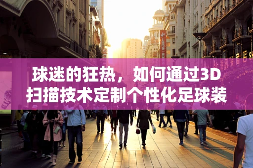 球迷的狂热，如何通过3D扫描技术定制个性化足球装备？