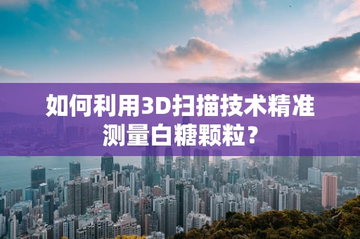 如何利用3D扫描技术精准测量白糖颗粒？
