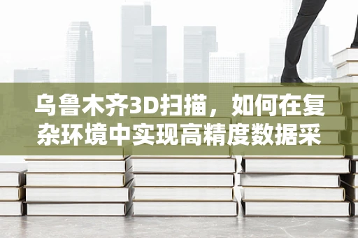 乌鲁木齐3D扫描，如何在复杂环境中实现高精度数据采集？