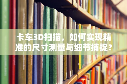 卡车3D扫描，如何实现精准的尺寸测量与细节捕捉？