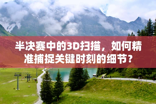 半决赛中的3D扫描，如何精准捕捉关键时刻的细节？