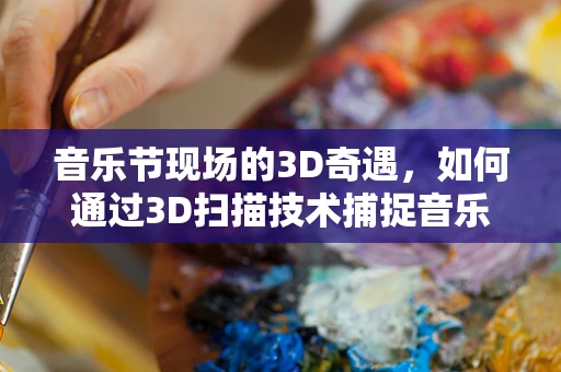 音乐节现场的3D奇遇，如何通过3D扫描技术捕捉音乐节氛围？