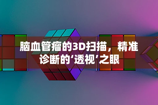 脑血管瘤的3D扫描，精准诊断的‘透视’之眼