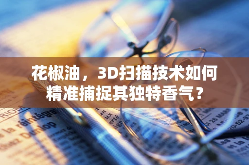 花椒油，3D扫描技术如何精准捕捉其独特香气？
