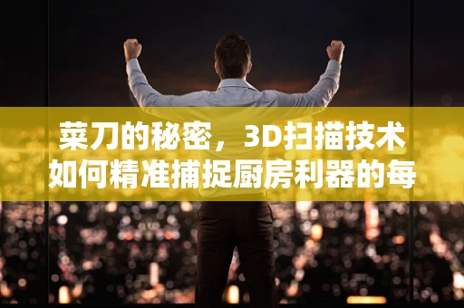 菜刀的秘密，3D扫描技术如何精准捕捉厨房利器的每一处细节？