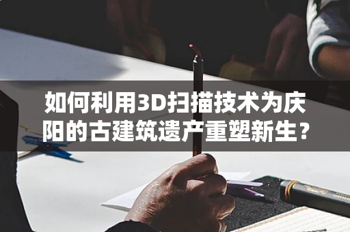 如何利用3D扫描技术为庆阳的古建筑遗产重塑新生？