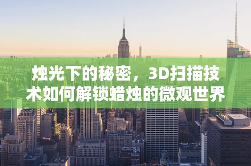 烛光下的秘密，3D扫描技术如何解锁蜡烛的微观世界？
