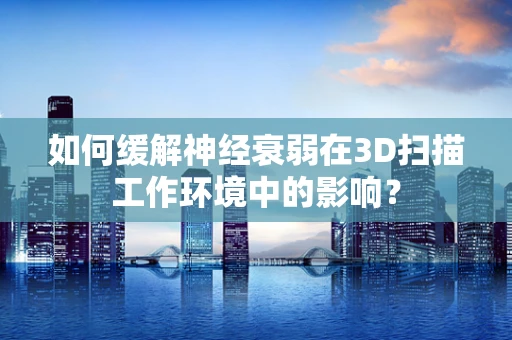如何缓解神经衰弱在3D扫描工作环境中的影响？