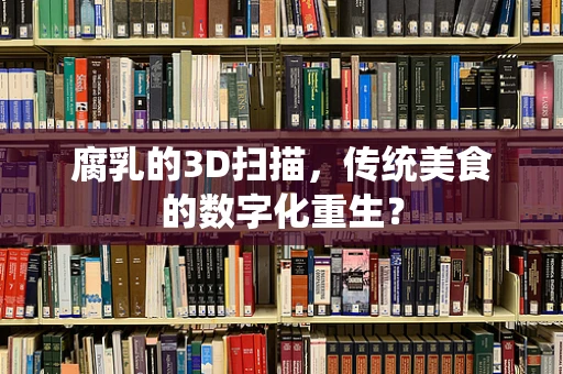 腐乳的3D扫描，传统美食的数字化重生？