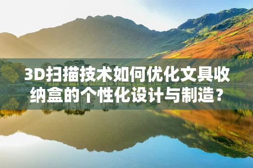3D扫描技术如何优化文具收纳盒的个性化设计与制造？