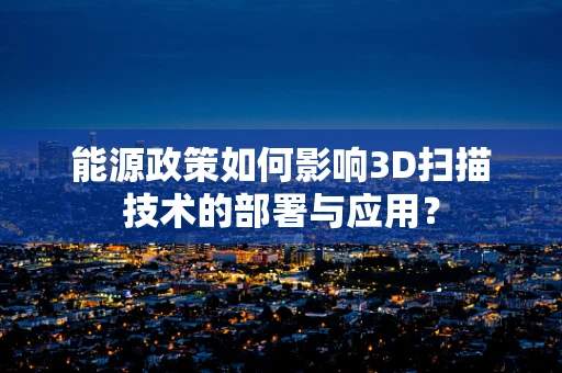 能源政策如何影响3D扫描技术的部署与应用？