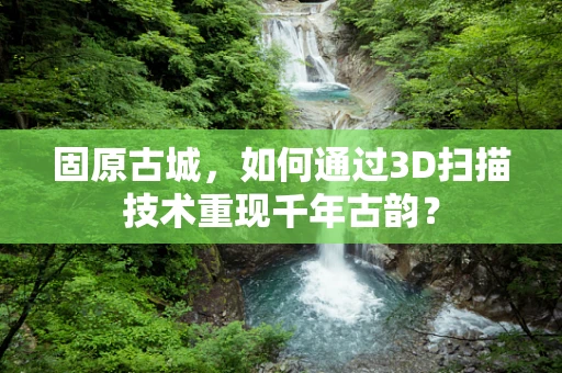 固原古城，如何通过3D扫描技术重现千年古韵？