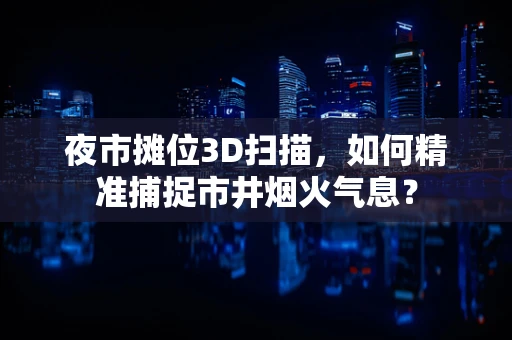 夜市摊位3D扫描，如何精准捕捉市井烟火气息？