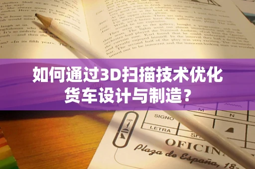 如何通过3D扫描技术优化货车设计与制造？
