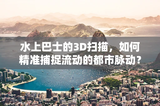 水上巴士的3D扫描，如何精准捕捉流动的都市脉动？