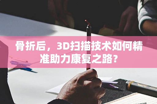 骨折后，3D扫描技术如何精准助力康复之路？