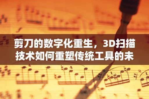 剪刀的数字化重生，3D扫描技术如何重塑传统工具的未来？