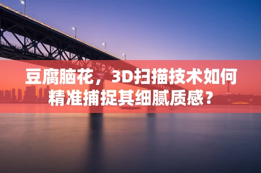 豆腐脑花，3D扫描技术如何精准捕捉其细腻质感？