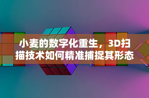 小麦的数字化重生，3D扫描技术如何精准捕捉其形态与结构？